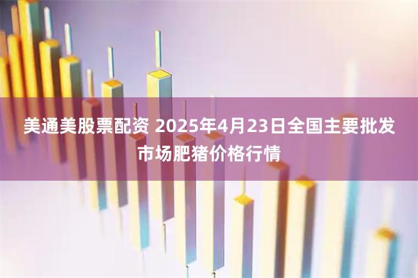 美通美股票配资 2025年4月23日全国主要批发市场肥猪价格行情