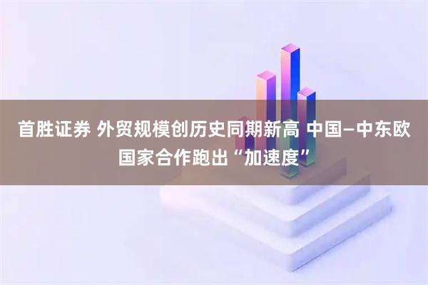 首胜证券 外贸规模创历史同期新高 中国—中东欧国家合作跑出“加速度”