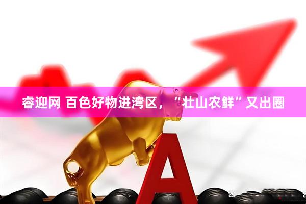 睿迎网 百色好物进湾区，“壮山农鲜”又出圈