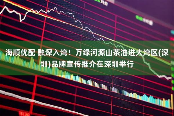 海顺优配 融深入湾！万绿河源山茶油进大湾区(深圳)品牌宣传推介在深圳举行