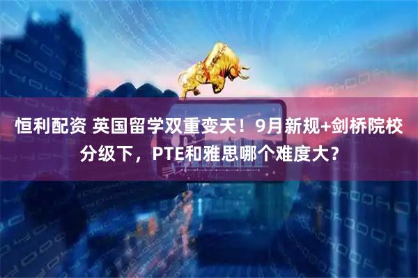 恒利配资 英国留学双重变天！9月新规+剑桥院校分级下，PTE和雅思哪个难度大？