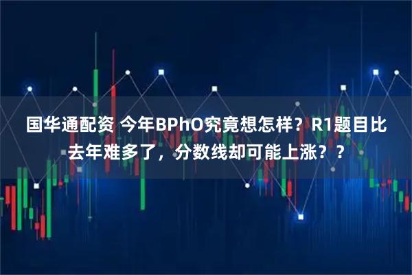 国华通配资 今年BPhO究竟想怎样？R1题目比去年难多了，分数线却可能上涨？？