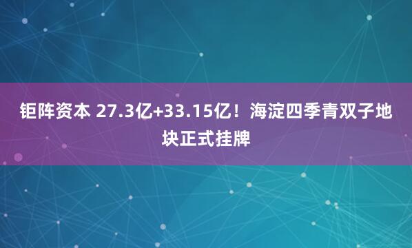 钜阵资本 27.3亿+33.15亿！海淀四季青双子地块正式挂牌