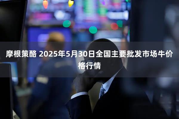 摩根策酪 2025年5月30日全国主要批发市场牛价格行情