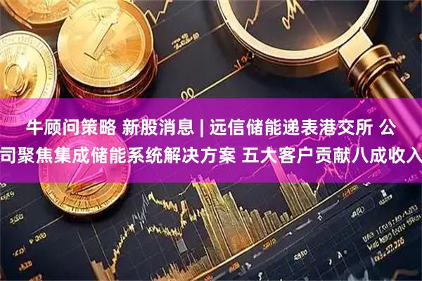 牛顾问策略 新股消息 | 远信储能递表港交所 公司聚焦集成储能系统解决方案 五大客户贡献八成收入