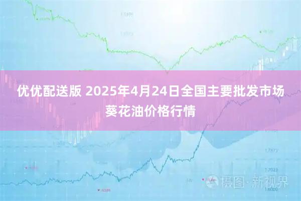优优配送版 2025年4月24日全国主要批发市场葵花油价格行情