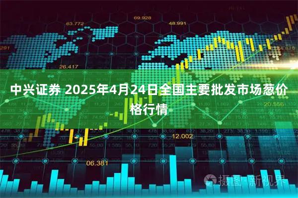 中兴证券 2025年4月24日全国主要批发市场葱价格行情