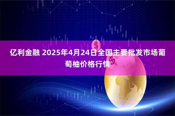 亿利金融 2025年4月24日全国主要批发市场葡萄柚价格行情