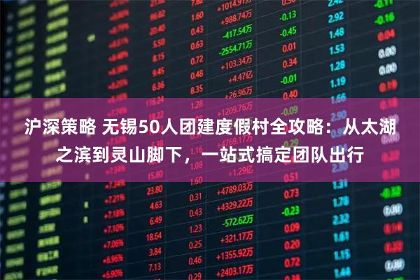 沪深策略 无锡50人团建度假村全攻略：从太湖之滨到灵山脚下，一站式搞定团队出行