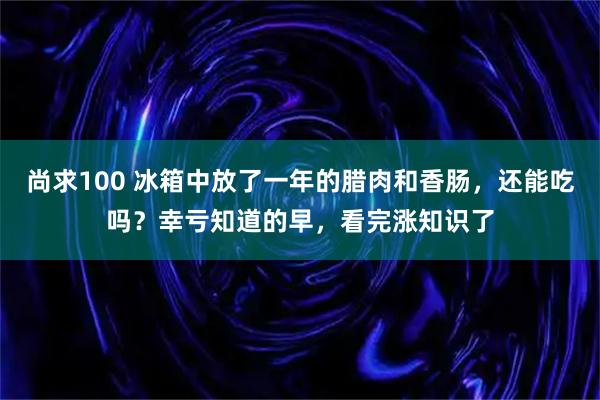 尚求100 冰箱中放了一年的腊肉和香肠，还能吃吗？幸亏知道的早，看完涨知识了