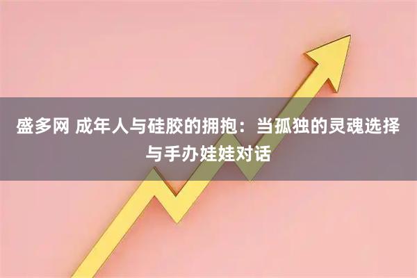 盛多网 成年人与硅胶的拥抱：当孤独的灵魂选择与手办娃娃对话