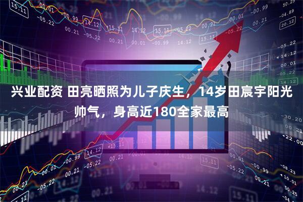 兴业配资 田亮晒照为儿子庆生，14岁田宸宇阳光帅气，身高近180全家最高