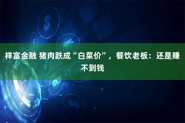 祥富金融 猪肉跌成“白菜价”，餐饮老板：还是赚不到钱