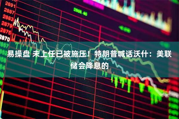易操盘 未上任已被施压！特朗普喊话沃什：美联储会降息的