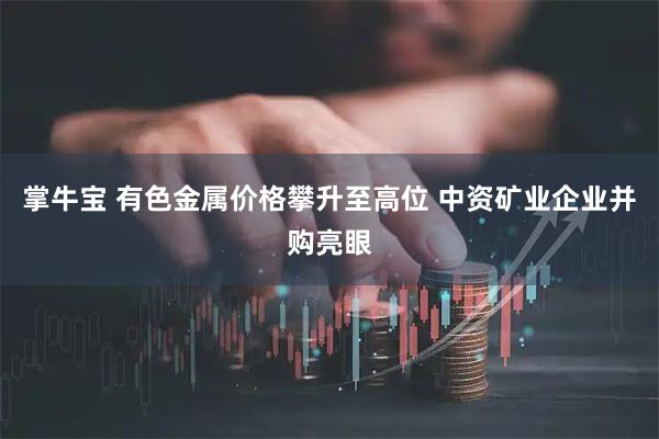 掌牛宝 有色金属价格攀升至高位 中资矿业企业并购亮眼